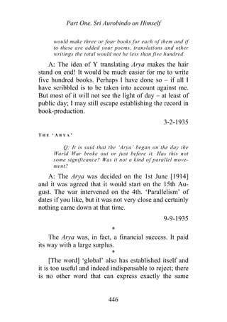 Part One. Sri Aurobindo on Himself
would make three or four books for each of them and if
to these are added your poems, translations and other
writings the total would not be less than five hundred.
A: The idea of Y translating Arya makes the hair
stand on end! It would be much easier for me to write
five hundred books. Perhaps I have done so – if all I
have scribbled is to be taken into account against me.
But most of it will not see the light of day – at least of
public day; I may still escape establishing the record in
book-production.
3-2-1935
T H E ‘ A R Y A ’
Q: It is said that the ‘Arya’ began on the day the
World War broke out or just before it. Has this not
some significance? Was it not a kind of parallel move-
ment?
A: The Arya was decided on the 1st June [1914]
and it was agreed that it would start on the 15th Au-
gust. The war intervened on the 4th. ‘Parallelism’ of
dates if you like, but it was not very close and certainly
nothing came down at that time.
9-9-1935
*
The Arya was, in fact, a financial success. It paid
its way with a large surplus.
*
[The word] ‘global’ also has established itself and
it is too useful and indeed indispensable to reject; there
is no other word that can express exactly the same
446
 