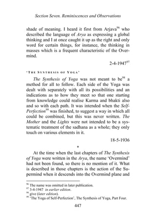 Section Seven. Reminiscences and Observations
shade of meaning. I heard it first from Arjava96
who
described the language of Arya as expressing a global
thinking and I at once caught it up as the right and only
word for certain things, for instance, the thinking in
masses which is a frequent characteristic of the Over-
mind.
2-4-194797
‘ T H E S Y N T H E S I S O F Y O G A ’
The Synthesis of Yoga was not meant to be98
a
method for all to follow. Each side of the Yoga was
dealt with separately with all its possibilities and an
indications as to how they meet so that one starting
from knowledge could realise Karma and bhakti also
and so with each path. It was intended when the Self-
Perfection99
was finished, to suggest a way in which all
could be combined, but this was never written. The
Mother and the Lights were not intended to be a sys-
tematic treatment of the sadhana as a whole; they only
touch on various elements in it.
18-5-1936
*
At the time when the last chapters of The Synthesis
of Yoga were written in the Arya, the name ‘Overmind’
had not been found, so there is no mention of it. What
is described in those chapters is the action of the Su-
permind when it descends into the Overmind plane and
96
The name was omitted in later publication.
97
3-4-1947 in earlier edition.
98
give (later edition).
99
‘The Yoga of Self-Perfection’, The Synthesis of Yoga, Part Four.
447
 