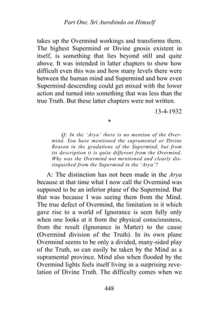 Part One. Sri Aurobindo on Himself
takes up the Overmind workings and transforms them.
The highest Supermind or Divine gnosis existent in
itself, is something that lies beyond still and quite
above. It was intended in latter chapters to show how
difficult even this was and how many levels there were
between the human mind and Supermind and how even
Supermind descending could get mixed with the lower
action and turned into something that was less than the
true Truth. But these latter chapters were not written.
13-4-1932
*
Q: In the ‘Arya’ there is no mention of the Over-
mind. You have mentioned the supramental or Divine
Reason in the gradations of the Supermind, but from
its description it is quite different from the Overmind.
Why was the Overmind not mentioned and clearly dis-
tinguished from the Supermind in the ‘Arya’?
A: The distinction has not been made in the Arya
because at that time what I now call the Overmind was
supposed to be an inferior plane of the Supermind. But
that was because I was seeing them from the Mind.
The true defect of Overmind, the limitation in it which
gave rise to a world of Ignorance is seen fully only
when one looks at it from the physical consciousness,
from the result (Ignorance in Matter) to the cause
(Overmind division of the Truth). In its own plane
Overmind seems to be only a divided, many-sided play
of the Truth, so can easily be taken by the Mind as a
supramental province. Mind also when flooded by the
Overmind lights feels itself living in a surprising reve-
lation of Divine Truth. The difficulty comes when we
448
 