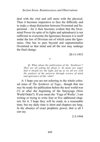 Section Seven. Reminiscences and Observations
deal with the vital and still more with the physical.
Then it becomes imperative to face the difficulty and
to make a sharp distinction between Overmind and Su-
permind – for it then becomes evident that the Over-
mind Power (in spite of its lights and splendours) is not
sufficient to overcome the Ignorance because it is itself
under the law of Division out of which came the Igno-
rance. One has to pass beyond and supramentalise
Overmind so that mind and all the rest may undergo
the final change.
20-11-1933
*
Q: What about the publication of the ‘Synthesis’?
They are all asking me about it. So many are eager
that it should see the light, fed up as we all are with
the analysis of the universe through science of mind
and ignorance of life, what?
A: I hope you are not referring to the whole colos-
sal mass of The Synthesis of Yoga,– though that too
may be ready for publication before the next world-war
(?) or after the beginning of the Satyayuga (New
World Order?). If you mean the ‘Yoga of Works’, I am
writing or trying to write four or five additional chap-
ters for it. I hope they will be ready in a reasonable
time; but my daily time is short and chapters are long.
In the absence of exact prophetic power, that is all I
can say.
2-3-1944
449
 
