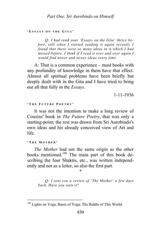 Part One. Sri Aurobindo on Himself
‘ E S S A Y S O N T H E G I T A ’
Q: I had read your ‘Essays on the Gita’ thrice be-
fore, still when I started reading it again recently I
found that there were so many ideas in it which I had
missed before. I think if I read it over and over again I
would find newer and newer ideas every time.
A: That is a common experience – most books with
any profundity of knowledge in them have that effect.
Almost all spiritual problems have been briefly but
deeply dealt with in the Gita and I have tried to bring
out all that fully in the Essays.
1-11-1936
‘ T H E F U T U R E P O E T R Y ’
It was not the intention to make a long review of
Cousins' book in The Future Poetry, that was only a
starting-point; the rest was drawn from Sri Aurobindo's
own ideas and his already conceived view of Art and
life.
‘ T H E M O T H E R ’
The Mother had not the same origin as the other
books mentioned.100
The main part of this book de-
scribing the four Shaktis, etc., was written independ-
ently and not as a letter, so also the first part.
*
Q: I sent you a review of ‘The Mother’ a few days
back. Have you seen it?
100
Lights on Yoga, Bases of Yoga, The Riddle of This World.
450
 