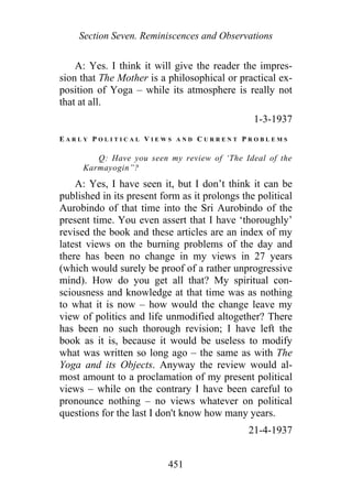 Section Seven. Reminiscences and Observations
A: Yes. I think it will give the reader the impres-
sion that The Mother is a philosophical or practical ex-
position of Yoga – while its atmosphere is really not
that at all.
1-3-1937
E A R L Y P O L I T I C A L V I E W S A N D C U R R E N T P R O B L E M S
Q: Have you seen my review of ‘The Ideal of the
Karmayogin”?
A: Yes, I have seen it, but I don’t think it can be
published in its present form as it prolongs the political
Aurobindo of that time into the Sri Aurobindo of the
present time. You even assert that I have ‘thoroughly’
revised the book and these articles are an index of my
latest views on the burning problems of the day and
there has been no change in my views in 27 years
(which would surely be proof of a rather unprogressive
mind). How do you get all that? My spiritual con-
sciousness and knowledge at that time was as nothing
to what it is now – how would the change leave my
view of politics and life unmodified altogether? There
has been no such thorough revision; I have left the
book as it is, because it would be useless to modify
what was written so long ago – the same as with The
Yoga and its Objects. Anyway the review would al-
most amount to a proclamation of my present political
views – while on the contrary I have been careful to
pronounce nothing – no views whatever on political
questions for the last I don't know how many years.
21-4-1937
451
 
