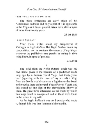 Part One. Sri Aurobindo on Himself
‘ T H E Y O G A A N D I T S O B J E C T S ’
The book represents an early stage of Sri
Aurobindo's sadhana and only a part of it is applicable
to the Yoga as it has at present taken form after a lapse
of more than twenty years.
28-10-1934
‘ Y O G I C S A D H A N ’
Your friend writes about my disapproval of
Vairagya in Yogic Sadhan. But Yogic Sadhan is not my
composition, nor its contents the essence of my Yoga,
whatever the publishers may persist in saying in their
lying blurb, in spite of protests.
4-5-1934
*
The Yogi from the North (Uttara Yogi) was my
own name given to me because of a prediction made
long ago by a famous Tamil Yogi, that thirty years
later (agreeing with the time of my arrival) a Yogi
from the North would come as a fugitive to the South
and practise there an integral Yoga (Poorna Yoga), and
this would be one sign of the approaching liberty of
India. He gave three utterances as the mark by which
this Yogi could be recognised and all these were found
in the letters to my wife.
As for Yogic Sadhan it was not I exactly who wrote
it, though it is true that I am not a Mayavadin.
452
 