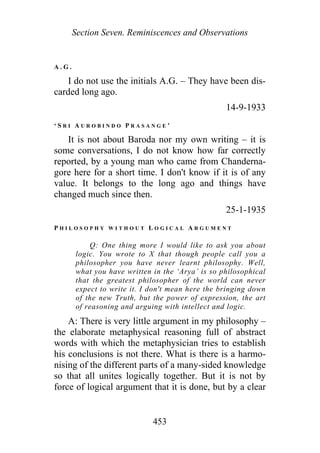 Section Seven. Reminiscences and Observations
A . G .
I do not use the initials A.G. – They have been dis-
carded long ago.
14-9-1933
‘ S R I A U R O B I N D O P R A S A N G E ’
It is not about Baroda nor my own writing – it is
some conversations, I do not know how far correctly
reported, by a young man who came from Chanderna-
gore here for a short time. I don't know if it is of any
value. It belongs to the long ago and things have
changed much since then.
25-1-1935
P H I L O S O P H Y W I T H O U T L O G I C A L A R G U M E N T
Q: One thing more I would like to ask you about
logic. You wrote to X that though people call you a
philosopher you have never learnt philosophy. Well,
what you have written in the ‘Arya’ is so philosophical
that the greatest philosopher of the world can never
expect to write it. I don't mean here the bringing down
of the new Truth, but the power of expression, the art
of reasoning and arguing with intellect and logic.
A: There is very little argument in my philosophy –
the elaborate metaphysical reasoning full of abstract
words with which the metaphysician tries to establish
his conclusions is not there. What is there is a harmo-
nising of the different parts of a many-sided knowledge
so that all unites logically together. But it is not by
force of logical argument that it is done, but by a clear
453
 