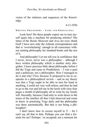 Part One. Sri Aurobindo on Himself
vision of the relations and sequences of the Knowl-
edge.
4-11-1936
W R I T I N G P H I L O S O P H Y – F A M E A N D P R O P A G A N D A
Look here! Do these people expect me to turn my-
self again into a machine for producing articles? The
times of the Bande Mataram and Arya are over, thank
God! I have now only the Ashram correspondence and
that is ‘overwhelming’ enough in all conscience with-
out starting philosophy for standard books and the rest
of it.
And philosophy! Let me tell you in confidence that
I never, never, never was a philosopher – although I
have written philosophy which is another story alto-
gether. I knew precious little about philosophy before I
did the Yoga and came to Pondicherry – I was a poet
and a politician, not a philosopher. How I managed to
do it and why? First, because X proposed to me to co-
operate in a philosophical review – and as my theory
was that a Yogi ought to be able to turn his hand to
anything, I could not very well refuse; and then he had
to go to the war and left me in the lurch with sixty-four
pages a month of philosophy all to write by my lonely
self. Secondly, because I had only to write down in the
terms of the intellect all that I had observed and come
to know in practising Yoga daily and the philosophy
was there automatically. But that is not being a phi-
losopher!
I don't know how to excuse myself to Y – for I
can't say all that to him. Perhaps you can find a for-
mula for me? Perhaps: ‘so occupied, not a moment for
454
 