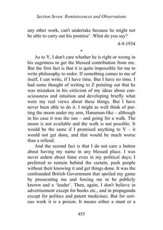 Section Seven. Reminiscences and Observations
any other work, can't undertake because he might not
be able to carry out his promise’. What do you say?
4-9-1934
*
As to Y, I don't care whether he is right or wrong in
his eagerness to get the blessed contribution from me.
But the first fact is that it is quite impossible for me to
write philosophy to order. If something comes to me of
itself, I can write, if I have time. But I have no time. I
had some thought of writing to Z pointing out that he
was mistaken in his criticism of my ideas about con-
sciousness and intuition and developing briefly what
were my real views about these things. But I have
never been able to do it. I might as well think of put-
ting the moon under my arm, Hanuman-like – although
in his case it was the sun – and going for a walk. The
moon is not available and the walk is not possible. It
would be the same if I promised anything to Y – it
would not get done, and that would be much worse
than a refusal.
And the second fact is that I do not care a button
about having my name in any blessed place. I was
never ardent about fame even in my political days; I
preferred to remain behind the curtain, push people
without their knowing it and get things done. It was the
confounded British Government that spoiled my game
by prosecuting me and forcing me to be publicly
known and a ‘leader’. Then, again, I don't believe in
advertisement except for books etc., and in propaganda
except for politics and patent medicines. But for seri-
ous work it is a poison. It means either a stunt or a
455
 