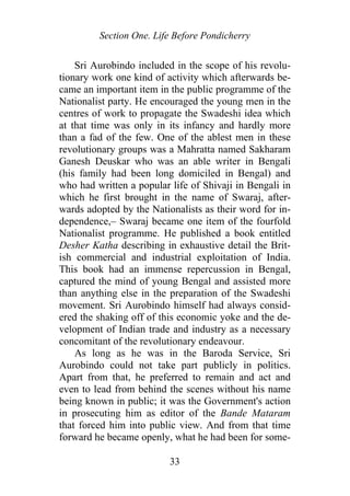 Section One. Life Before Pondicherry
Sri Aurobindo included in the scope of his revolu-
tionary work one kind of activity which afterwards be-
came an important item in the public programme of the
Nationalist party. He encouraged the young men in the
centres of work to propagate the Swadeshi idea which
at that time was only in its infancy and hardly more
than a fad of the few. One of the ablest men in these
revolutionary groups was a Mahratta named Sakharam
Ganesh Deuskar who was an able writer in Bengali
(his family had been long domiciled in Bengal) and
who had written a popular life of Shivaji in Bengali in
which he first brought in the name of Swaraj, after-
wards adopted by the Nationalists as their word for in-
dependence,– Swaraj became one item of the fourfold
Nationalist programme. He published a book entitled
Desher Katha describing in exhaustive detail the Brit-
ish commercial and industrial exploitation of India.
This book had an immense repercussion in Bengal,
captured the mind of young Bengal and assisted more
than anything else in the preparation of the Swadeshi
movement. Sri Aurobindo himself had always consid-
ered the shaking off of this economic yoke and the de-
velopment of Indian trade and industry as a necessary
concomitant of the revolutionary endeavour.
As long as he was in the Baroda Service, Sri
Aurobindo could not take part publicly in politics.
Apart from that, he preferred to remain and act and
even to lead from behind the scenes without his name
being known in public; it was the Government's action
in prosecuting him as editor of the Bande Mataram
that forced him into public view. And from that time
forward he became openly, what he had been for some-
33
 