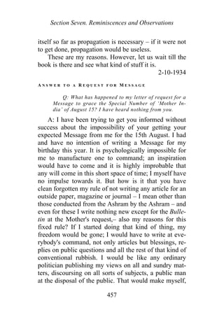 Section Seven. Reminiscences and Observations
itself so far as propagation is necessary – if it were not
to get done, propagation would be useless.
These are my reasons. However, let us wait till the
book is there and see what kind of stuff it is.
2-10-1934
A N S W E R T O A R E Q U E S T F O R M E S S A G E
Q: What has happened to my letter of request for a
Message to grace the Special Number of ‘Mother In-
dia’ of August 15? I have heard nothing from you.
A: I have been trying to get you informed without
success about the impossibility of your getting your
expected Message from me for the 15th August. I had
and have no intention of writing a Message for my
birthday this year. It is psychologically impossible for
me to manufacture one to command; an inspiration
would have to come and it is highly improbable that
any will come in this short space of time; I myself have
no impulse towards it. But how is it that you have
clean forgotten my rule of not writing any article for an
outside paper, magazine or journal – I mean other than
those conducted from the Ashram by the Ashram – and
even for these I write nothing new except for the Bulle-
tin at the Mother's request,– also my reasons for this
fixed rule? If I started doing that kind of thing, my
freedom would be gone; I would have to write at eve-
rybody's command, not only articles but blessings, re-
plies on public questions and all the rest of that kind of
conventional rubbish. I would be like any ordinary
politician publishing my views on all and sundry mat-
ters, discoursing on all sorts of subjects, a public man
at the disposal of the public. That would make myself,
457
 