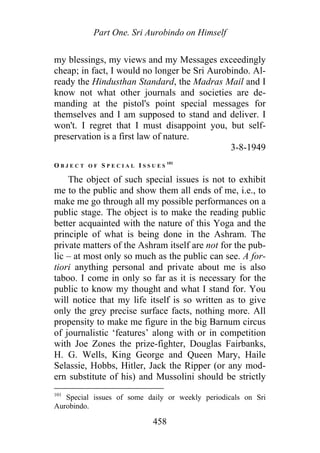 Part One. Sri Aurobindo on Himself
my blessings, my views and my Messages exceedingly
cheap; in fact, I would no longer be Sri Aurobindo. Al-
ready the Hindusthan Standard, the Madras Mail and I
know not what other journals and societies are de-
manding at the pistol's point special messages for
themselves and I am supposed to stand and deliver. I
won't. I regret that I must disappoint you, but self-
preservation is a first law of nature.
3-8-1949
O B J E C T O F S P E C I A L I S S U E S
101
The object of such special issues is not to exhibit
me to the public and show them all ends of me, i.e., to
make me go through all my possible performances on a
public stage. The object is to make the reading public
better acquainted with the nature of this Yoga and the
principle of what is being done in the Ashram. The
private matters of the Ashram itself are not for the pub-
lic – at most only so much as the public can see. A for-
tiori anything personal and private about me is also
taboo. I come in only so far as it is necessary for the
public to know my thought and what I stand for. You
will notice that my life itself is so written as to give
only the grey precise surface facts, nothing more. All
propensity to make me figure in the big Barnum circus
of journalistic ‘features’ along with or in competition
with Joe Zones the prize-fighter, Douglas Fairbanks,
H. G. Wells, King George and Queen Mary, Haile
Selassie, Hobbs, Hitler, Jack the Ripper (or any mod-
ern substitute of his) and Mussolini should be strictly
101
Special issues of some daily or weekly periodicals on Sri
Aurobindo.
458
 