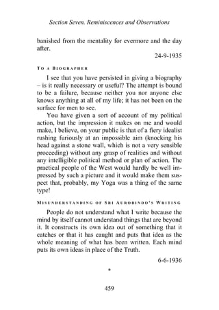 Section Seven. Reminiscences and Observations
banished from the mentality for evermore and the day
after.
24-9-1935
T O A B I O G R A P H E R
I see that you have persisted in giving a biography
– is it really necessary or useful? The attempt is bound
to be a failure, because neither you nor anyone else
knows anything at all of my life; it has not been on the
surface for men to see.
You have given a sort of account of my political
action, but the impression it makes on me and would
make, I believe, on your public is that of a fiery idealist
rushing furiously at an impossible aim (knocking his
head against a stone wall, which is not a very sensible
proceeding) without any grasp of realities and without
any intelligible political method or plan of action. The
practical people of the West would hardly be well im-
pressed by such a picture and it would make them sus-
pect that, probably, my Yoga was a thing of the same
type!
M I S U N D E R S T A N D I N G O F S R I A U R O B I N D O ' S W R I T I N G
People do not understand what I write because the
mind by itself cannot understand things that are beyond
it. It constructs its own idea out of something that it
catches or that it has caught and puts that idea as the
whole meaning of what has been written. Each mind
puts its own ideas in place of the Truth.
6-6-1936
*
459
 