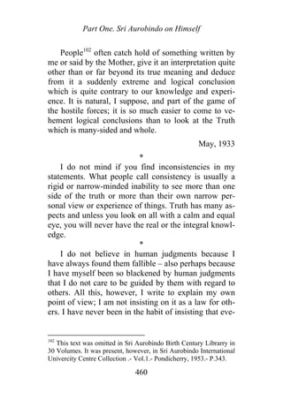 Part One. Sri Aurobindo on Himself
People102
often catch hold of something written by
me or said by the Mother, give it an interpretation quite
other than or far beyond its true meaning and deduce
from it a suddenly extreme and logical conclusion
which is quite contrary to our knowledge and experi-
ence. It is natural, I suppose, and part of the game of
the hostile forces; it is so much easier to come to ve-
hement logical conclusions than to look at the Truth
which is many-sided and whole.
May, 1933
*
I do not mind if you find inconsistencies in my
statements. What people call consistency is usually a
rigid or narrow-minded inability to see more than one
side of the truth or more than their own narrow per-
sonal view or experience of things. Truth has many as-
pects and unless you look on all with a calm and equal
eye, you will never have the real or the integral knowl-
edge.
*
I do not believe in human judgments because I
have always found them fallible – also perhaps because
I have myself been so blackened by human judgments
that I do not care to be guided by them with regard to
others. All this, however, I write to explain my own
point of view; I am not insisting on it as a law for oth-
ers. I have never been in the habit of insisting that eve-
102
This text was omitted in Sri Aurobindo Birth Century Librarry in
30 Volumes. It was present, however, in Sri Aurobindo International
Univercity Centre Collection .- Vol.1.- Pondicherry, 1953.- P.343.
460
 
