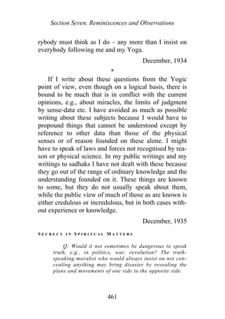 Section Seven. Reminiscences and Observations
rybody must think as I do – any more than I insist on
everybody following me and my Yoga.
December, 1934
*
If I write about these questions from the Yogic
point of view, even though on a logical basis, there is
bound to be much that is in conflict with the current
opinions, e.g., about miracles, the limits of judgment
by sense-data etc. I have avoided as much as possible
writing about these subjects because I would have to
propound things that cannot be understood except by
reference to other data than those of the physical
senses or of reason founded on these alone. I might
have to speak of laws and forces not recognised by rea-
son or physical science. In my public writings and my
writings to sadhaks I have not dealt with these because
they go out of the range of ordinary knowledge and the
understanding founded on it. These things are known
to some, but they do not usually speak about them,
while the public view of much of those as are known is
either credulous or incredulous, but in both cases with-
out experience or knowledge.
December, 1935
S E C R E C Y I N S P I R I T U A L M A T T E R S
Q: Would it not sometimes be dangerous to speak
truth, e.g., in politics, war, revolution? The truth-
speaking moralist who would always insist on not con-
cealing anything may bring disaster by revealing the
plans and movements of one side to the opposite side.
461
 