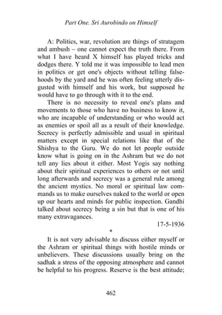 Part One. Sri Aurobindo on Himself
A: Politics, war, revolution are things of stratagem
and ambush – one cannot expect the truth there. From
what I have heard X himself has played tricks and
dodges there. Y told me it was impossible to lead men
in politics or get one's objects without telling false-
hoods by the yard and he was often feeling utterly dis-
gusted with himself and his work, but supposed he
would have to go through with it to the end.
There is no necessity to reveal one's plans and
movements to those who have no business to know it,
who are incapable of understanding or who would act
as enemies or spoil all as a result of their knowledge.
Secrecy is perfectly admissible and usual in spiritual
matters except in special relations like that of the
Shishya to the Guru. We do not let people outside
know what is going on in the Ashram but we do not
tell any lies about it either. Most Yogis say nothing
about their spiritual experiences to others or not until
long afterwards and secrecy was a general rule among
the ancient mystics. No moral or spiritual law com-
mands us to make ourselves naked to the world or open
up our hearts and minds for public inspection. Gandhi
talked about secrecy being a sin but that is one of his
many extravagances.
17-5-1936
*
It is not very advisable to discuss either myself or
the Ashram or spiritual things with hostile minds or
unbelievers. These discussions usually bring on the
sadhak a stress of the opposing atmosphere and cannot
be helpful to his progress. Reserve is the best attitude;
462
 