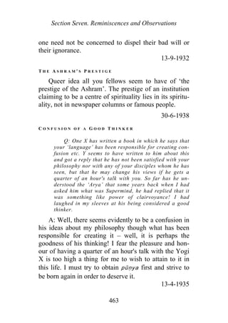 Section Seven. Reminiscences and Observations
one need not be concerned to dispel their bad will or
their ignorance.
13-9-1932
T H E A S H R A M ' S P R E S T I G E
Queer idea all you fellows seem to have of ‘the
prestige of the Ashram’. The prestige of an institution
claiming to be a centre of spirituality lies in its spiritu-
ality, not in newspaper columns or famous people.
30-6-1938
C O N F U S I O N O F A G O O D T H I N K E R
Q: One X has written a book in which he says that
your ‘language’ has been responsible for creating con-
fusion etc. Y seems to have written to him about this
and got a reply that he has not been satisfied with your
philosophy nor with any of your disciples whom he has
seen, but that he may change his views if he gets a
quarter of an hour's talk with you. So far has he un-
derstood the ‘Arya’ that some years back when I had
asked him what was Supermind, he had replied that it
was something like power of clairvoyance! I had
laughed in my sleeves at his being considered a good
thinker.
A: Well, there seems evidently to be a confusion in
his ideas about my philosophy though what has been
responsible for creating it – well, it is perhaps the
goodness of his thinking! I fear the pleasure and hon-
our of having a quarter of an hour's talk with the Yogi
X is too high a thing for me to wish to attain to it in
this life. I must try to obtain pūṇya first and strive to
be born again in order to deserve it.
13-4-1935
463
 
