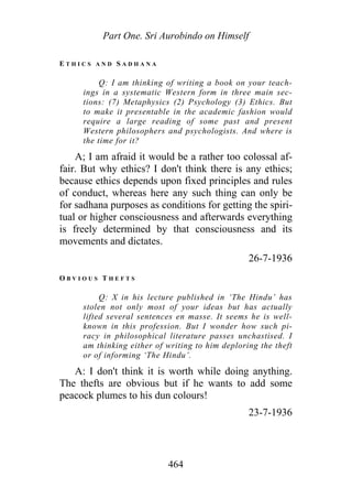Part One. Sri Aurobindo on Himself
E T H I C S A N D S A D H A N A
Q: I am thinking of writing a book on your teach-
ings in a systematic Western form in three main sec-
tions: (7) Metaphysics (2) Psychology (3) Ethics. But
to make it presentable in the academic fashion would
require a large reading of some past and present
Western philosophers and psychologists. And where is
the time for it?
A; I am afraid it would be a rather too colossal af-
fair. But why ethics? I don't think there is any ethics;
because ethics depends upon fixed principles and rules
of conduct, whereas here any such thing can only be
for sadhana purposes as conditions for getting the spiri-
tual or higher consciousness and afterwards everything
is freely determined by that consciousness and its
movements and dictates.
26-7-1936
O B V I O U S T H E F T S
Q: X in his lecture published in ‘The Hindu’ has
stolen not only most of your ideas but has actually
lifted several sentences en masse. It seems he is well-
known in this profession. But I wonder how such pi-
racy in philosophical literature passes unchastised. I
am thinking either of writing to him deploring the theft
or of informing ‘The Hindu’.
A: I don't think it is worth while doing anything.
The thefts are obvious but if he wants to add some
peacock plumes to his dun colours!
23-7-1936
464
 