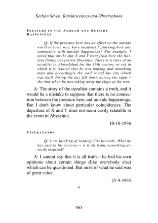 Section Seven. Reminiscences and Observations
P R E S S U R E I N T H E A S H R A M A N D O U T S I D E
H A P P E N I N G S
Q: If the pressure here has an effect on the outside
world in some way, have incidents happening here any
connection with outside happenings? For example, I
noted that on the day X and Y went from here the Ital-
ians finally conquered Abyssinia. There is a story of an
occultist in Ahmedabad (in the 16th century or so) in
which it is related that he was making and unmaking
mats and accordingly the wall round the city which
was built during the day fell down during the night –
the time when he was taking away the chips of the mat.
A: The story of the occultist contains a truth, and it
would be a mistake to suppose that there is no connec-
tion between the pressure here and outside happenings.
But I don't know about particular coincidences. The
departure of X and Y does not seem easily relatable to
the event in Abyssinia.
10-10-1936
V I V E K A N A N D A
Q: I am thinking of reading Vivekananda. What he
has said in his lectures – is it all truth, something di-
rectly inspired?
A: I cannot say that it is all truth – he had his own
opinions about certain things (like everybody else)
which can be questioned. But most of what he said was
of great value.
25-9-1935
*
465
 