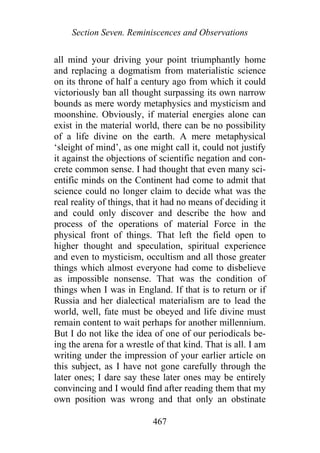 Section Seven. Reminiscences and Observations
all mind your driving your point triumphantly home
and replacing a dogmatism from materialistic science
on its throne of half a century ago from which it could
victoriously ban all thought surpassing its own narrow
bounds as mere wordy metaphysics and mysticism and
moonshine. Obviously, if material energies alone can
exist in the material world, there can be no possibility
of a life divine on the earth. A mere metaphysical
‘sleight of mind’, as one might call it, could not justify
it against the objections of scientific negation and con-
crete common sense. I had thought that even many sci-
entific minds on the Continent had come to admit that
science could no longer claim to decide what was the
real reality of things, that it had no means of deciding it
and could only discover and describe the how and
process of the operations of material Force in the
physical front of things. That left the field open to
higher thought and speculation, spiritual experience
and even to mysticism, occultism and all those greater
things which almost everyone had come to disbelieve
as impossible nonsense. That was the condition of
things when I was in England. If that is to return or if
Russia and her dialectical materialism are to lead the
world, well, fate must be obeyed and life divine must
remain content to wait perhaps for another millennium.
But I do not like the idea of one of our periodicals be-
ing the arena for a wrestle of that kind. That is all. I am
writing under the impression of your earlier article on
this subject, as I have not gone carefully through the
later ones; I dare say these later ones may be entirely
convincing and I would find after reading them that my
own position was wrong and that only an obstinate
467
 