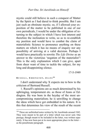 Part One. Sri Aurobindo on Himself
mystic could still believe in such a conquest of Matter
by the Spirit as I had dared to think possible. But I am
just such an obstinate mystic; so, if I allowed your ex-
position of the matter to be published in one of our
own periodicals, I would be under the obligation of re-
turning to the subject in which I have lost interest and
therefore the inclination to write, so as to re-establish
my position and would have to combat the claim of
materialistic Science to pronounce anything on these
matters on which it has no means of enquiry nor any
possibility of arriving at a valid decision. Perhaps I
would have practically to rewrite The Life Divine as an
answer to the victorious ‘negation of the materialist’!
This is the only explanation which I can give, apart
from sheer want of time to tackle the subject, for my
long and disappointing silence.
17-5-1949
R U S S E L L , E D D I N G T O N , J E A N S
104
I don't understand why X expects me to bow to the
criticism of Bertrand Russell.
1. Russell's opinions are as much determined by his
upbringing, temperament etc. as those of Jeans or Ed-
dington. He was born in the heyday of the most un-
compromising materialism; he is unwilling to change
the ideas which have got embedded in his nature. It is
this that determines his view of the result of the recent
104
These are unfinished notes written by Sri Aurobindo around 1942.
They were meant to be part of a letter which was never sent. One
passage, though meant to be included in the letter, was written sepa-
rately. It has now been put at its most appropriate place in the letter –
as the penultimate paragraph.
468
 