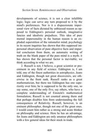 Section Seven. Reminiscences and Observations
developments of science, it is not a clear infallible
logic; logic can serve any turn proposed to it by the
mind's preferences. Nor is it a dispassionate imper-
sonal view of facts dictated by unbiassed reason as op-
posed to Eddington's personal outlook, imaginative
fancies and idealistic prejudices. This idea of pure
mental impersonality in the human reason is an ex-
ploded superstition of the rationalist mind; psychology
in its recent inquiries has shown that this supposed im-
personal observation of pure objective facts and impar-
tial conclusion from them, an automatic writing of
truth on the blank paper of the pure mind is a myth; it
has shown that the personal factor is inevitable; we
think according to what we are.
2. Russell is not, I believe, a great scientist or pre-
eminent in any field of science. Eddington is, I am
told, one of the finest authorities in astrophysics. Jeans
and Eddington, though not great discoverers, are oth-
erwise in the front rank. Russell ranks as a great
mathematician, but there too Eddington has one supe-
riority over him; he is supposed to be the only one, so
say some, one of the only five, say others, who have a
complete understanding of Einstein's mathematical
formulation; Russell is not counted among them and
that perhaps disables him from understanding the full
consequences of Relativity. Russell, however, is an
eminent philosopher, though not one of the great ones.
I would count him rather as a strong and acute thinker
on philosophy and science. Here he has an advantage,
for Jeans and Eddington are only amateur philosophers
with a few general ideas for their stock in trade.
469
 