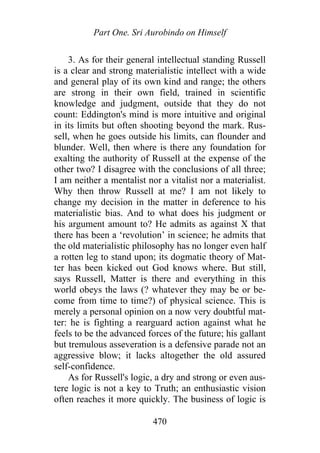 Part One. Sri Aurobindo on Himself
3. As for their general intellectual standing Russell
is a clear and strong materialistic intellect with a wide
and general play of its own kind and range; the others
are strong in their own field, trained in scientific
knowledge and judgment, outside that they do not
count: Eddington's mind is more intuitive and original
in its limits but often shooting beyond the mark. Rus-
sell, when he goes outside his limits, can flounder and
blunder. Well, then where is there any foundation for
exalting the authority of Russell at the expense of the
other two? I disagree with the conclusions of all three;
I am neither a mentalist nor a vitalist nor a materialist.
Why then throw Russell at me? I am not likely to
change my decision in the matter in deference to his
materialistic bias. And to what does his judgment or
his argument amount to? He admits as against X that
there has been a ‘revolution’ in science; he admits that
the old materialistic philosophy has no longer even half
a rotten leg to stand upon; its dogmatic theory of Mat-
ter has been kicked out God knows where. But still,
says Russell, Matter is there and everything in this
world obeys the laws (? whatever they may be or be-
come from time to time?) of physical science. This is
merely a personal opinion on a now very doubtful mat-
ter: he is fighting a rearguard action against what he
feels to be the advanced forces of the future; his gallant
but tremulous asseveration is a defensive parade not an
aggressive blow; it lacks altogether the old assured
self-confidence.
As for Russell's logic, a dry and strong or even aus-
tere logic is not a key to Truth; an enthusiastic vision
often reaches it more quickly. The business of logic is
470
 