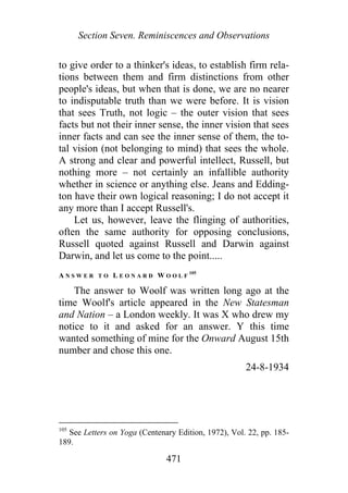 Section Seven. Reminiscences and Observations
to give order to a thinker's ideas, to establish firm rela-
tions between them and firm distinctions from other
people's ideas, but when that is done, we are no nearer
to indisputable truth than we were before. It is vision
that sees Truth, not logic – the outer vision that sees
facts but not their inner sense, the inner vision that sees
inner facts and can see the inner sense of them, the to-
tal vision (not belonging to mind) that sees the whole.
A strong and clear and powerful intellect, Russell, but
nothing more – not certainly an infallible authority
whether in science or anything else. Jeans and Edding-
ton have their own logical reasoning; I do not accept it
any more than I accept Russell's.
Let us, however, leave the flinging of authorities,
often the same authority for opposing conclusions,
Russell quoted against Russell and Darwin against
Darwin, and let us come to the point.....
A N S W E R T O L E O N A R D W O O L F
105
The answer to Woolf was written long ago at the
time Woolf's article appeared in the New Statesman
and Nation – a London weekly. It was X who drew my
notice to it and asked for an answer. Y this time
wanted something of mine for the Onward August 15th
number and chose this one.
24-8-1934
105
See Letters on Yoga (Centenary Edition, 1972), Vol. 22, pp. 185-
189.
471
 