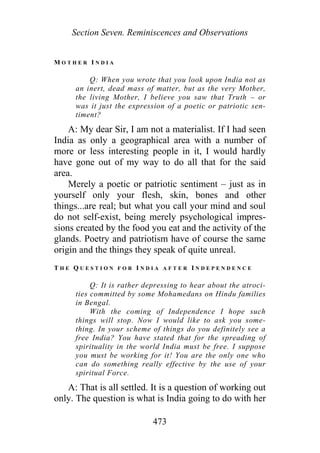Section Seven. Reminiscences and Observations
M O T H E R I N D I A
Q: When you wrote that you look upon India not as
an inert, dead mass of matter, but as the very Mother,
the living Mother, I believe you saw that Truth – or
was it just the expression of a poetic or patriotic sen-
timent?
A: My dear Sir, I am not a materialist. If I had seen
India as only a geographical area with a number of
more or less interesting people in it, I would hardly
have gone out of my way to do all that for the said
area.
Merely a poetic or patriotic sentiment – just as in
yourself only your flesh, skin, bones and other
things...are real; but what you call your mind and soul
do not self-exist, being merely psychological impres-
sions created by the food you eat and the activity of the
glands. Poetry and patriotism have of course the same
origin and the things they speak of quite unreal.
T H E Q U E S T I O N F O R I N D I A A F T E R I N D E P E N D E N C E
Q: It is rather depressing to hear about the atroci-
ties committed by some Mohamedans on Hindu families
in Bengal.
With the coming of Independence I hope such
things will stop. Now I would like to ask you some-
thing. In your scheme of things do you definitely see a
free India? You have stated that for the spreading of
spirituality in the world India must be free. I suppose
you must be working for it! You are the only one who
can do something really effective by the use of your
spiritual Force.
A: That is all settled. It is a question of working out
only. The question is what is India going to do with her
473
 