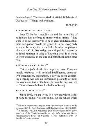Part One. Sri Aurobindo on Himself
Independence? The above kind of affair? Bolshevism?
Goonda-raj? Things look ominous.
16-9-1935
R A T I O N A L I T Y O F P O L I T I C I A N S
Poor X! But he is a politician and the rationality of
politicians has perforce to move within limits: if they
were to allow themselves to be as clear-minded as that,
their occupation would be gone! It is not everybody
who can be as cynical as a Birkenhead or as philoso-
phical as a C. R. Das and go on with political reason or
political humbug in spite of knowing what it all came
to from arrivisme in the one and patriotism in the other
case.
A M E S S A G E O N C . R . D A S
106
Chittaranjan's death is a supreme loss. Consum-
mately endowed with political intelligence, construc-
tive imagination, magnetism, a driving force combin-
ing a strong will and an uncommon plasticity of mind
for vision and tact of the hour, he was the one man af-
ter Tilak who could have led India to Swaraj.
A N E A R L Y P R E D I C T I O N
107
Since 1907, we are living in a new era which is full
of hope for India. Not only India, but the whole world
106
Given in response to a request from the Bombay Chronicle on the
occasion of C. R. Das's death and published in its issue of 22.6.1925.
107
In January 1910, Sri Aurobindo gave this prediction to the corre-
spondent of the Tamil Nationalist weekly India, who met him in
Krishnakumar's house at Calcutta. It was published with Sri
Aurobindo's authorisation.
474
 