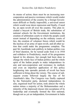Section One. Life Before Pondicherry
its means of action; there must be an increasing non-
cooperation and passive resistance which would render
the administration of the country by a foreign Govern-
ment difficult or finally impossible, a universal unrest
which would wear down repression and finally, if need
be, an open revolt all over the country. This plan in-
cluded a boycott of British trade, the substitution of
national schools for the Government institutions, the
creation of arbitration courts to which the people could
resort instead of depending on the ordinary courts of
law, the creation of volunteer forces which would be
the nucleus of an army of open revolt, and all other ac-
tion that could make the programme complete. The
part Sri Aurobindo took publicly in Indian politics was
of brief duration, for he turned aside from it in 1910
and withdrew to Pondicherry; much of his programme
lapsed in his absence, but enough had been done to
change the whole face of Indian politics and the whole
spirit of the Indian people to make independence its
aim and non-cooperation and resistance its method,
and even an imperfect application of this policy
heightening into sporadic periods of revolt has been
sufficient to bring about the victory. The course of sub-
sequent events followed largely the line of Sri
Aurobindo's idea. The Congress was finally captured
by the Nationalist party, declared independence its
aim, organised itself for action, took almost the whole
nation minus a majority of the Mohammedans and a
minority of the depressed classes into acceptance of its
leadership and eventually formed the first national,
though not as yet an independent, Government in India
35
 