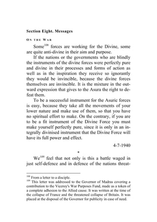 Section Eight. Messages
O N T H E W A R
Some108
forces are working for the Divine, some
are quite anti-divine in their aim and purpose.
If the nations or the governments who are blindly
the instruments of the divine forces were perfectly pure
and divine in their processes and forms of action as
well as in the inspiration they receive so ignorantly
they would be invincible, because the divine forces
themselves are invincible. It is the mixture in the out-
ward expression that gives to the Asura the right to de-
feat them.
To be a successful instrument for the Asuric forces
is easy, because they take all the movements of your
lower nature and make use of them, so that you have
no spiritual effort to make. On the contrary, if you are
to be a fit instrument of the Divine Force you must
make yourself perfectly pure, since it is only in an in-
tegrally divinised instrument that the Divine Force will
have its full power and effect.
4-7-1940
*
We109
feel that not only is this a battle waged in
just self-defence and in defence of the nations threat-
108
From a letter to a disciple.
109
This letter was addressed to the Governor of Madras covering a
contribution to the Viceroy's War Purposes Fund, made as a token of
a complete adhesion to the Allied cause. It was written at the time of
the collapse of France and the threatened collapse of Britain. It was
placed at the disposal of the Governor for publicity in case of need.
 