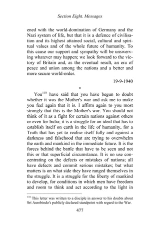 Section Eight. Messages
ened with the world-domination of Germany and the
Nazi system of life, but that it is a defence of civilisa-
tion and its highest attained social, cultural and spiri-
tual values and of the whole future of humanity. To
this cause our support and sympathy will be unswerv-
ing whatever may happen; we look forward to the vic-
tory of Britain and, as the eventual result, an era of
peace and union among the nations and a better and
more secure world-order.
19-9-1940
*
You110
have said that you have begun to doubt
whether it was the Mother's war and ask me to make
you feel again that it is. I affirm again to you most
strongly that this is the Mother's war. You should not
think of it as a fight for certain nations against others
or even for India; it is a struggle for an ideal that has to
establish itself on earth in the life of humanity, for a
Truth that has yet to realise itself fully and against a
darkness and falsehood that are trying to overwhelm
the earth and mankind in the immediate future. It is the
forces behind the battle that have to be seen and not
this or that superficial circumstance. It is no use con-
centrating on the defects or mistakes of nations; all
have defects and commit serious mistakes; but what
matters is on what side they have ranged themselves in
the struggle. It is a struggle for the liberty of mankind
to develop, for conditions in which men have freedom
and room to think and act according to the light in
110
This letter was written to a disciple in answer to his doubts about
Sri Aurobindo's publicly declared standpoint with regard to the War.
477
 