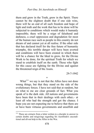 Part One. Sri Aurobindo on Himself
them and grow in the Truth, grow in the Spirit. There
cannot be the slightest doubt that if one side wins,
there will be an end of all such freedom and hope of
light and truth and the work that has to be done will be
subjected to conditions which would make it humanly
impossible; there will be a reign of falsehood and
darkness, a cruel oppression and degradation for most
of the human race such as people in this country do not
dream of and cannot yet at all realise. If the other side
that has declared itself for the free future of humanity
triumphs, this terrible danger will have been averted
and conditions will have been created in which there
will be a chance for the Ideal to grow, for the Divine
Work to be done, for the spiritual Truth for which we
stand to establish itself on the earth. Those who fight
for this cause are fighting for the Divine and against
the threatened reign of the Asura.
29-7-1942
*
What111
we say is not that the Allies have not done
wrong things, but that they stand on the side of the
evolutionary forces. I have not said that at random, but
on what to me are clear grounds of fact. What you
speak of is the dark side. All nations and governments
have been that in their dealings with each other,– at
least all who had the strength and got the chance. I
hope you are not expecting me to believe that there are
or have been virtuous governments and unselfish and
111
These are extracts from a letter written to a disciple in answer to
certain doubts and misgivings regarding Sri Aurobindo's uncondi-
tional and all-out help to the Allies in the War.
478
 