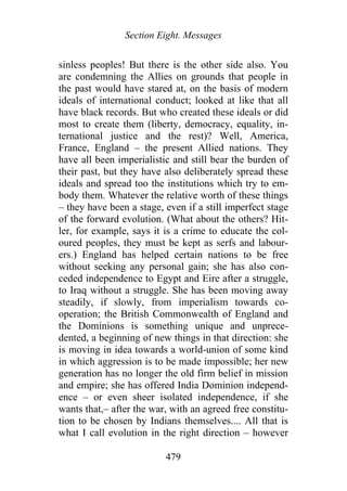 Section Eight. Messages
sinless peoples! But there is the other side also. You
are condemning the Allies on grounds that people in
the past would have stared at, on the basis of modern
ideals of international conduct; looked at like that all
have black records. But who created these ideals or did
most to create them (liberty, democracy, equality, in-
ternational justice and the rest)? Well, America,
France, England – the present Allied nations. They
have all been imperialistic and still bear the burden of
their past, but they have also deliberately spread these
ideals and spread too the institutions which try to em-
body them. Whatever the relative worth of these things
– they have been a stage, even if a still imperfect stage
of the forward evolution. (What about the others? Hit-
ler, for example, says it is a crime to educate the col-
oured peoples, they must be kept as serfs and labour-
ers.) England has helped certain nations to be free
without seeking any personal gain; she has also con-
ceded independence to Egypt and Eire after a struggle,
to Iraq without a struggle. She has been moving away
steadily, if slowly, from imperialism towards co-
operation; the British Commonwealth of England and
the Dominions is something unique and unprece-
dented, a beginning of new things in that direction: she
is moving in idea towards a world-union of some kind
in which aggression is to be made impossible; her new
generation has no longer the old firm belief in mission
and empire; she has offered India Dominion independ-
ence – or even sheer isolated independence, if she
wants that,– after the war, with an agreed free constitu-
tion to be chosen by Indians themselves.... All that is
what I call evolution in the right direction – however
479
 