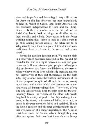 Part One. Sri Aurobindo on Himself
slow and imperfect and hesitating it may still be. As
for America she has forsworn her past imperialistic
policies in regard to Central and South America, she
has conceded independence to Cuba and the Philip-
pines. ... Is there a similar trend on the side of the
Axis? One has to look at things on all sides, to see
them steadily and whole. Once again, it is the forces
working behind that I have to look at, I don't want to
go blind among surface details. The future has to be
safeguarded; only then can present troubles and con-
tradictions have a chance to be solved and elimi-
nated....
For us the question does not arise. We made it plain
in a letter which has been made public that we did not
consider the war as a fight between nations and gov-
ernments (still less between good people arid bad peo-
ple) but between two forces, the Divine and the Asuric.
What we have to see is on which side men and nations
put themselves; if they put themselves on the right
side, they at once make themselves instruments of the
Divine purpose in spite of all defects, errors, wrong
movements and actions which are common to human
nature and all human collectivities. The victory of one
side (the Allies) would keep the path open for the evo-
lutionary forces: the victory of the other side would
drag back humanity, degrade it horribly and might lead
even, at the worst, to its eventual failure as a race, as
others in the past evolution failed and perished. That is
the whole question and all other considerations are ei-
ther irrelevant or of a minor importance. The Allies at
least have stood for human values, though they may
often act against their own best ideals (human beings
480
 