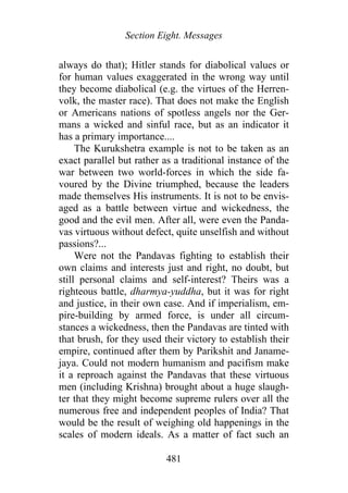 Section Eight. Messages
always do that); Hitler stands for diabolical values or
for human values exaggerated in the wrong way until
they become diabolical (e.g. the virtues of the Herren-
volk, the master race). That does not make the English
or Americans nations of spotless angels nor the Ger-
mans a wicked and sinful race, but as an indicator it
has a primary importance....
The Kurukshetra example is not to be taken as an
exact parallel but rather as a traditional instance of the
war between two world-forces in which the side fa-
voured by the Divine triumphed, because the leaders
made themselves His instruments. It is not to be envis-
aged as a battle between virtue and wickedness, the
good and the evil men. After all, were even the Panda-
vas virtuous without defect, quite unselfish and without
passions?...
Were not the Pandavas fighting to establish their
own claims and interests just and right, no doubt, but
still personal claims and self-interest? Theirs was a
righteous battle, dharmya-yuddha, but it was for right
and justice, in their own case. And if imperialism, em-
pire-building by armed force, is under all circum-
stances a wickedness, then the Pandavas are tinted with
that brush, for they used their victory to establish their
empire, continued after them by Parikshit and Janame-
jaya. Could not modern humanism and pacifism make
it a reproach against the Pandavas that these virtuous
men (including Krishna) brought about a huge slaugh-
ter that they might become supreme rulers over all the
numerous free and independent peoples of India? That
would be the result of weighing old happenings in the
scales of modern ideals. As a matter of fact such an
481
 