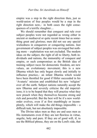 Part One. Sri Aurobindo on Himself
empire was a step in the right direction then, just as
world-union of free peoples would be a step in the
right direction now,– in both cases the right conse-
quences of a terrific slaughter....
We should remember that conquest and rule over
subject peoples were not regarded as wrong either in
ancient or mediaeval or quite recent times but as some-
thing great and glorious; men did not see any special
wickedness in conquerors or conquering nations. Just
government of subject peoples was envisaged but noth-
ing more – exploitation was not excluded. The modern
ideas on the subject, the right of all to liberty, both in-
dividuals and nations, the immorality of conquest and
empire, or such compromises as the British idea of
training subject races for democratic freedom, are new
values, an evolutionary movement; this is a new
Dharma which has only begun slowly and initially to
influence practice,– an infant Dharma which would
have been throttled for good if Hitler succeeded in his
‘Avataric’ mission and established his new ‘religion’
over all the earth. Subject nations naturally accept the
new Dharma and severely criticise the old imperial-
isms; it is to be hoped that they will practise what they
now preach when they themselves become strong and
rich and powerful. But the best will be if a new world-
order evolves, even if at first stumblingly or incom-
pletely, which will make the old things impossible – a
difficult task, but not absolutely impossible.
The Divine takes men as they are and uses men as
His instruments even if they are not flawless in virtue,
angelic, holy and pure. If they are of good will, if, to
use the Biblical phrase, they are on the Lord's side, that
482
 