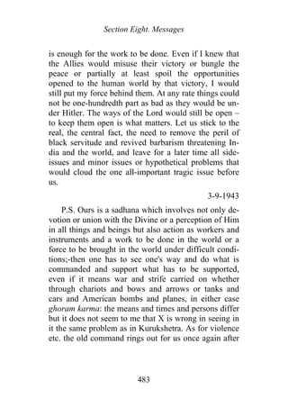 Section Eight. Messages
is enough for the work to be done. Even if I knew that
the Allies would misuse their victory or bungle the
peace or partially at least spoil the opportunities
opened to the human world by that victory, I would
still put my force behind them. At any rate things could
not be one-hundredth part as bad as they would be un-
der Hitler. The ways of the Lord would still be open –
to keep them open is what matters. Let us stick to the
real, the central fact, the need to remove the peril of
black servitude and revived barbarism threatening In-
dia and the world, and leave for a later time all side-
issues and minor issues or hypothetical problems that
would cloud the one all-important tragic issue before
us.
3-9-1943
P.S. Ours is a sadhana which involves not only de-
votion or union with the Divine or a perception of Him
in all things and beings but also action as workers and
instruments and a work to be done in the world or a
force to be brought in the world under difficult condi-
tions;-then one has to see one's way and do what is
commanded and support what has to be supported,
even if it means war and strife carried on whether
through chariots and bows and arrows or tanks and
cars and American bombs and planes, in either case
ghoram karma: the means and times and persons differ
but it does not seem to me that X is wrong in seeing in
it the same problem as in Kurukshetra. As for violence
etc. the old command rings out for us once again after
483
 