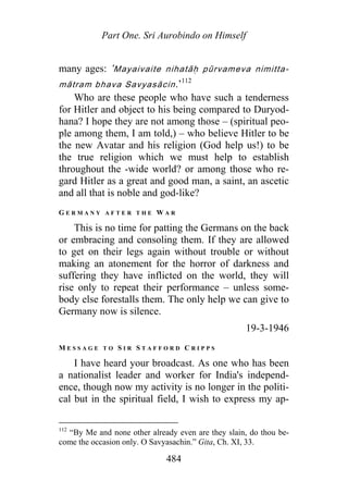 Part One. Sri Aurobindo on Himself
many ages: ‘Mayaivaite nihatāḥ pūrvameva nimitta-
māt am bhava Savyasāc n.’r i
112
Who are these people who have such a tenderness
for Hitler and object to his being compared to Duryod-
hana? I hope they are not among those – (spiritual peo-
ple among them, I am told,) – who believe Hitler to be
the new Avatar and his religion (God help us!) to be
the true religion which we must help to establish
throughout the -wide world? or among those who re-
gard Hitler as a great and good man, a saint, an ascetic
and all that is noble and god-like?
G E R M A N Y A F T E R T H E W A R
This is no time for patting the Germans on the back
or embracing and consoling them. If they are allowed
to get on their legs again without trouble or without
making an atonement for the horror of darkness and
suffering they have inflicted on the world, they will
rise only to repeat their performance – unless some-
body else forestalls them. The only help we can give to
Germany now is silence.
19-3-1946
M E S S A G E T O S I R S T A F F O R D C R I P P S
I have heard your broadcast. As one who has been
a nationalist leader and worker for India's independ-
ence, though now my activity is no longer in the politi-
cal but in the spiritual field, I wish to express my ap-
112
“By Me and none other already even are they slain, do thou be-
come the occasion only. O Savyasachin.” Gita, Ch. XI, 33.
484
 