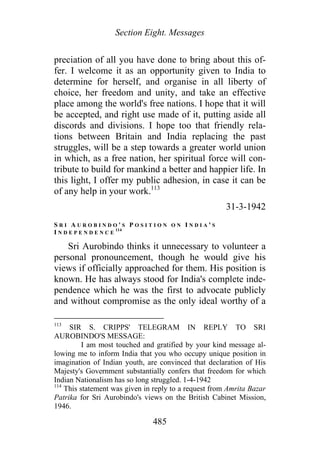 Section Eight. Messages
preciation of all you have done to bring about this of-
fer. I welcome it as an opportunity given to India to
determine for herself, and organise in all liberty of
choice, her freedom and unity, and take an effective
place among the world's free nations. I hope that it will
be accepted, and right use made of it, putting aside all
discords and divisions. I hope too that friendly rela-
tions between Britain and India replacing the past
struggles, will be a step towards a greater world union
in which, as a free nation, her spiritual force will con-
tribute to build for mankind a better and happier life. In
this light, I offer my public adhesion, in case it can be
of any help in your work.113
31-3-1942
S R I A U R O B I N D O ' S P O S I T I O N O N I N D I A ' S
I N D E P E N D E N C E
114
Sri Aurobindo thinks it unnecessary to volunteer a
personal pronouncement, though he would give his
views if officially approached for them. His position is
known. He has always stood for India's complete inde-
pendence which he was the first to advocate publicly
and without compromise as the only ideal worthy of a
113
SIR S. CRIPPS' TELEGRAM IN REPLY TO SRI
AUROBINDO'S MESSAGE:
I am most touched and gratified by your kind message al-
lowing me to inform India that you who occupy unique position in
imagination of Indian youth, are convinced that declaration of His
Majesty's Government substantially confers that freedom for which
Indian Nationalism has so long struggled. 1-4-1942
114
This statement was given in reply to a request from Amrita Bazar
Patrika for Sri Aurobindo's views on the British Cabinet Mission,
1946.
485
 