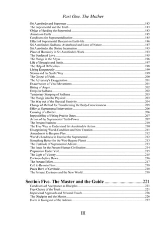 Part One. The Mother
Sri Aurobindo and Superman .......................................................................................................183
The Supramental and the Truth ....................................................................................................183
Object of Seeking the Supermind.................................................................................................183
Ananda on Earth ...........................................................................................................................185
Conditions for Supramentalisation ...............................................................................................185
Effect of Supramental Descent on Earth-life................................................................................186
Sri Aurobindo's Sadhana, Avatarhood and Laws of Nature.........................................................187
Sri Aurobindo, the Divine Incarnation .........................................................................................193
Place of Humanity in Sri Aurobindo's Work................................................................................193
The Burden of Love......................................................................................................................195
The Plunge in the Abyss ...............................................................................................................196
Life of Struggle and Battle............................................................................................................197
The Help of Difficulties................................................................................................................198
Living Dangerously ......................................................................................................................199
Storms and the Sunlit Way ...........................................................................................................199
The Gospel of Faith ......................................................................................................................200
The Adversary's Exaggeration......................................................................................................201
Exacerbation of Vital Movements................................................................................................201
Rising of Anger.............................................................................................................................202
Drops in Sadhana ..........................................................................................................................202
Temporary Stopping of Sadhana ..................................................................................................203
The Plunge into the Physical ........................................................................................................203
The Way out of the Physical Passivity .........................................................................................204
Change of Method for Transforming the Body-Consciousness...................................................205
Effort at Supramental Intervention...............................................................................................206
Crossing of a Border.....................................................................................................................206
Impossibility of Fixing Precise Dates...........................................................................................207
Action of the Supramental Truth-Power ......................................................................................207
The Present Business ....................................................................................................................210
The True Way to Understand Sri Aurobindo's Action.................................................................210
Disappointing World-Condition and New Creation.....................................................................211
Amendment to Bergson Plan........................................................................................................212
World's Readiness to Receive the Supramental ...........................................................................212
Something Better for the Woe-Begone Planet .............................................................................213
The Certitude of Supramental Advent..........................................................................................213
The Issue for the Present Human Civilisation..............................................................................214
Preparation Under Veil .................................................................................................................215
The Light of Victory.....................................................................................................................215
Darkness before Dawn..................................................................................................................216
The Present Effort.........................................................................................................................217
Call to Remain Firm......................................................................................................................218
Peace Born of Certitude................................................................................................................218
The Present, Darkness and the New World..................................................................................218
Section Five. The Master and the Guide .................................221
Conditions of Acceptance as Disciples ........................................................................................221
Free Choice of the Truth...............................................................................................................221
Impersonal Approach and Personal Touch...................................................................................226
The Disciples and the Master........................................................................................................226
Harm in Going out of the Ashram................................................................................................227
III
 
