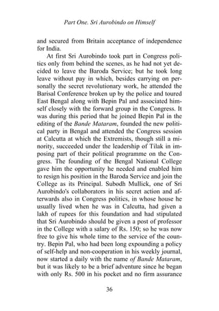 Part One. Sri Aurobindo on Himself
and secured from Britain acceptance of independence
for India.
At first Sri Aurobindo took part in Congress poli-
tics only from behind the scenes, as he had not yet de-
cided to leave the Baroda Service; but he took long
leave without pay in which, besides carrying on per-
sonally the secret revolutionary work, he attended the
Barisal Conference broken up by the police and toured
East Bengal along with Bepin Pal and associated him-
self closely with the forward group in the Congress. It
was during this period that he joined Bepin Pal in the
editing of the Bande Mataram, founded the new politi-
cal party in Bengal and attended the Congress session
at Calcutta at which the Extremists, though still a mi-
nority, succeeded under the leadership of Tilak in im-
posing part of their political programme on the Con-
gress. The founding of the Bengal National College
gave him the opportunity he needed and enabled him
to resign his position in the Baroda Service and join the
College as its Principal. Subodh Mullick, one of Sri
Aurobindo's collaborators in his secret action and af-
terwards also in Congress politics, in whose house he
usually lived when he was in Calcutta, had given a
lakh of rupees for this foundation and had stipulated
that Sri Aurobindo should be given a post of professor
in the College with a salary of Rs. 150; so he was now
free to give his whole time to the service of the coun-
try. Bepin Pal, who had been long expounding a policy
of self-help and non-cooperation in his weekly journal,
now started a daily with the name of Bande Mataram,
but it was likely to be a brief adventure since he began
with only Rs. 500 in his pocket and no firm assurance
36
 