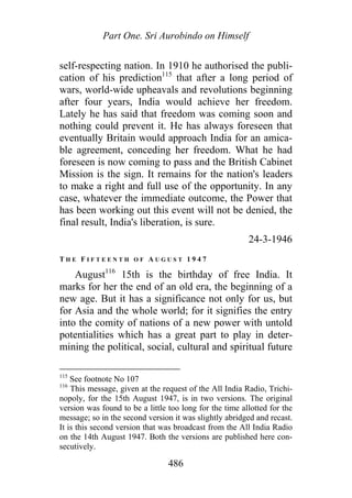 Part One. Sri Aurobindo on Himself
self-respecting nation. In 1910 he authorised the publi-
cation of his prediction115
that after a long period of
wars, world-wide upheavals and revolutions beginning
after four years, India would achieve her freedom.
Lately he has said that freedom was coming soon and
nothing could prevent it. He has always foreseen that
eventually Britain would approach India for an amica-
ble agreement, conceding her freedom. What he had
foreseen is now coming to pass and the British Cabinet
Mission is the sign. It remains for the nation's leaders
to make a right and full use of the opportunity. In any
case, whatever the immediate outcome, the Power that
has been working out this event will not be denied, the
final result, India's liberation, is sure.
24-3-1946
T H E F I F T E E N T H O F A U G U S T 1 9 4 7
August116
15th is the birthday of free India. It
marks for her the end of an old era, the beginning of a
new age. But it has a significance not only for us, but
for Asia and the whole world; for it signifies the entry
into the comity of nations of a new power with untold
potentialities which has a great part to play in deter-
mining the political, social, cultural and spiritual future
115
See footnote No 107
116
This message, given at the request of the All India Radio, Trichi-
nopoly, for the 15th August 1947, is in two versions. The original
version was found to be a little too long for the time allotted for the
message; so in the second version it was slightly abridged and recast.
It is this second version that was broadcast from the All India Radio
on the 14th August 1947. Both the versions are published here con-
secutively.
486
 