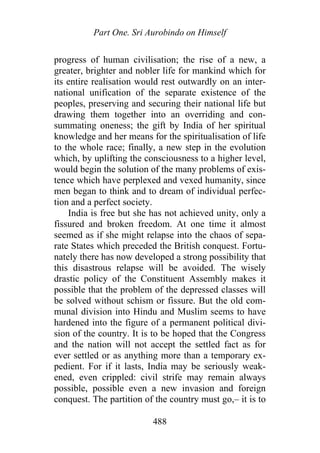 Part One. Sri Aurobindo on Himself
progress of human civilisation; the rise of a new, a
greater, brighter and nobler life for mankind which for
its entire realisation would rest outwardly on an inter-
national unification of the separate existence of the
peoples, preserving and securing their national life but
drawing them together into an overriding and con-
summating oneness; the gift by India of her spiritual
knowledge and her means for the spiritualisation of life
to the whole race; finally, a new step in the evolution
which, by uplifting the consciousness to a higher level,
would begin the solution of the many problems of exis-
tence which have perplexed and vexed humanity, since
men began to think and to dream of individual perfec-
tion and a perfect society.
India is free but she has not achieved unity, only a
fissured and broken freedom. At one time it almost
seemed as if she might relapse into the chaos of sepa-
rate States which preceded the British conquest. Fortu-
nately there has now developed a strong possibility that
this disastrous relapse will be avoided. The wisely
drastic policy of the Constituent Assembly makes it
possible that the problem of the depressed classes will
be solved without schism or fissure. But the old com-
munal division into Hindu and Muslim seems to have
hardened into the figure of a permanent political divi-
sion of the country. It is to be hoped that the Congress
and the nation will not accept the settled fact as for
ever settled or as anything more than a temporary ex-
pedient. For if it lasts, India may be seriously weak-
ened, even crippled: civil strife may remain always
possible, possible even a new invasion and foreign
conquest. The partition of the country must go,– it is to
488
 