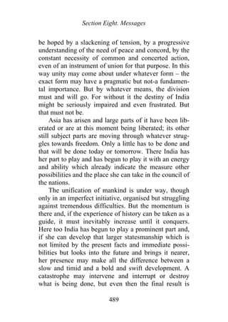 Section Eight. Messages
be hoped by a slackening of tension, by a progressive
understanding of the need of peace and concord, by the
constant necessity of common and concerted action,
even of an instrument of union for that purpose. In this
way unity may come about under whatever form – the
exact form may have a pragmatic but not-a fundamen-
tal importance. But by whatever means, the division
must and will go. For without it the destiny of India
might be seriously impaired and even frustrated. But
that must not be.
Asia has arisen and large parts of it have been lib-
erated or are at this moment being liberated; its other
still subject parts are moving through whatever strug-
gles towards freedom. Only a little has to be done and
that will be done today or tomorrow. There India has
her part to play and has begun to play it with an energy
and ability which already indicate the measure other
possibilities and the place she can take in the council of
the nations.
The unification of mankind is under way, though
only in an imperfect initiative, organised but struggling
against tremendous difficulties. But the momentum is
there and, if the experience of history can be taken as a
guide, it must inevitably increase until it conquers.
Here too India has begun to play a prominent part and,
if she can develop that larger statesmanship which is
not limited by the present facts and immediate possi-
bilities but looks into the future and brings it nearer,
her presence may make all the difference between a
slow and timid and a bold and swift development. A
catastrophe may intervene and interrupt or destroy
what is being done, but even then the final result is
489
 