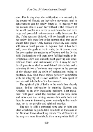 Part One. Sri Aurobindo on Himself
sure. For in any case the unification is a necessity in
the course of Nature, an inevitable movement and its
achievement can be safely foretold. Its necessity for
the nations also is clear, for without it the freedom of
the small peoples can never be safe hereafter and even
large and powerful nations cannot really be secure. In-
dia, if she remains divided, will not herself be sure of
her safety. It is therefore to the interest of all that union
should take place. Only human imbecility and stupid
selfishness could prevent it. Against that, it has been
said, even the gods strive in vain; but it cannot stand
for ever against the necessity of Nature and the Divine
Will. Nationalism will then have fulfilled itself; an in-
ternational spirit and outlook must grow up and inter-
national forms and institutions; even it may be such
developments as dual or multilateral citizenship and a
voluntary fusion of cultures may appear in the process
of the change and the spirit of nationalism losing its
militancy may find these things perfectly compatible
with the integrity of its own outlook. A new spirit of
oneness will take hold of the human race.
The spiritual gift of India to the world has already
begun. India's spirituality is entering Europe and
America in an ever increasing measure. That move-
ment will grow; amid the disasters of the time more
and more eyes are turning towards her with hope and
there is even an increasing resort not only to her teach-
ings, but to her psychic and spiritual practice.
The rest is still a personal hope and an idea and
ideal which has begun to take hold both in India and in
the West on forward-looking minds. The difficulties in
the way are more formidable than in any other field of
490
 