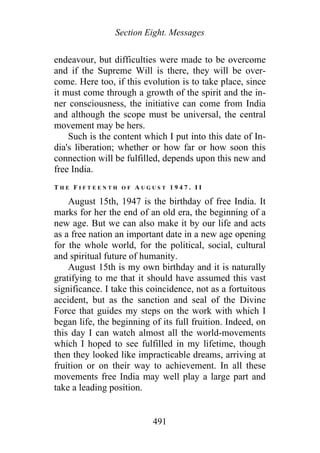 Section Eight. Messages
endeavour, but difficulties were made to be overcome
and if the Supreme Will is there, they will be over-
come. Here too, if this evolution is to take place, since
it must come through a growth of the spirit and the in-
ner consciousness, the initiative can come from India
and although the scope must be universal, the central
movement may be hers.
Such is the content which I put into this date of In-
dia's liberation; whether or how far or how soon this
connection will be fulfilled, depends upon this new and
free India.
T H E F I F T E E N T H O F A U G U S T 1 9 4 7 . I I
August 15th, 1947 is the birthday of free India. It
marks for her the end of an old era, the beginning of a
new age. But we can also make it by our life and acts
as a free nation an important date in a new age opening
for the whole world, for the political, social, cultural
and spiritual future of humanity.
August 15th is my own birthday and it is naturally
gratifying to me that it should have assumed this vast
significance. I take this coincidence, not as a fortuitous
accident, but as the sanction and seal of the Divine
Force that guides my steps on the work with which I
began life, the beginning of its full fruition. Indeed, on
this day I can watch almost all the world-movements
which I hoped to see fulfilled in my lifetime, though
then they looked like impracticable dreams, arriving at
fruition or on their way to achievement. In all these
movements free India may well play a large part and
take a leading position.
491
 