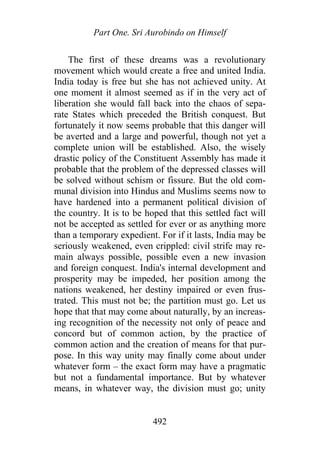 Part One. Sri Aurobindo on Himself
The first of these dreams was a revolutionary
movement which would create a free and united India.
India today is free but she has not achieved unity. At
one moment it almost seemed as if in the very act of
liberation she would fall back into the chaos of sepa-
rate States which preceded the British conquest. But
fortunately it now seems probable that this danger will
be averted and a large and powerful, though not yet a
complete union will be established. Also, the wisely
drastic policy of the Constituent Assembly has made it
probable that the problem of the depressed classes will
be solved without schism or fissure. But the old com-
munal division into Hindus and Muslims seems now to
have hardened into a permanent political division of
the country. It is to be hoped that this settled fact will
not be accepted as settled for ever or as anything more
than a temporary expedient. For if it lasts, India may be
seriously weakened, even crippled: civil strife may re-
main always possible, possible even a new invasion
and foreign conquest. India's internal development and
prosperity may be impeded, her position among the
nations weakened, her destiny impaired or even frus-
trated. This must not be; the partition must go. Let us
hope that that may come about naturally, by an increas-
ing recognition of the necessity not only of peace and
concord but of common action, by the practice of
common action and the creation of means for that pur-
pose. In this way unity may finally come about under
whatever form – the exact form may have a pragmatic
but not a fundamental importance. But by whatever
means, in whatever way, the division must go; unity
492
 