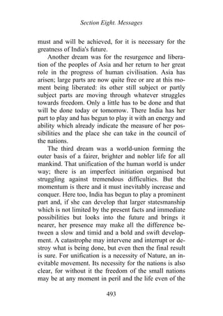 Section Eight. Messages
must and will be achieved, for it is necessary for the
greatness of India's future.
Another dream was for the resurgence and libera-
tion of the peoples of Asia and her return to her great
role in the progress of human civilisation. Asia has
arisen; large parts are now quite free or are at this mo-
ment being liberated: its other still subject or partly
subject parts are moving through whatever struggles
towards freedom. Only a little has to be done and that
will be done today or tomorrow. There India has her
part to play and has begun to play it with an energy and
ability which already indicate the measure of her pos-
sibilities and the place she can take in the council of
the nations.
The third dream was a world-union forming the
outer basis of a fairer, brighter and nobler life for all
mankind. That unification of the human world is under
way; there is an imperfect initiation organised but
struggling against tremendous difficulties. But the
momentum is there and it must inevitably increase and
conquer. Here too, India has begun to play a prominent
part and, if she can develop that larger statesmanship
which is not limited by the present facts and immediate
possibilities but looks into the future and brings it
nearer, her presence may make all the difference be-
tween a slow and timid and a bold and swift develop-
ment. A catastrophe may intervene and interrupt or de-
stroy what is being done, but even then the final result
is sure. For unification is a necessity of Nature, an in-
evitable movement. Its necessity for the nations is also
clear, for without it the freedom of the small nations
may be at any moment in peril and the life even of the
493
 