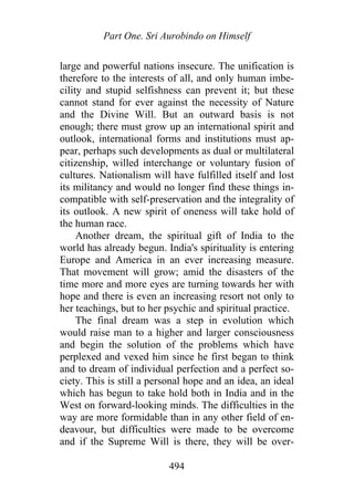 Part One. Sri Aurobindo on Himself
large and powerful nations insecure. The unification is
therefore to the interests of all, and only human imbe-
cility and stupid selfishness can prevent it; but these
cannot stand for ever against the necessity of Nature
and the Divine Will. But an outward basis is not
enough; there must grow up an international spirit and
outlook, international forms and institutions must ap-
pear, perhaps such developments as dual or multilateral
citizenship, willed interchange or voluntary fusion of
cultures. Nationalism will have fulfilled itself and lost
its militancy and would no longer find these things in-
compatible with self-preservation and the integrality of
its outlook. A new spirit of oneness will take hold of
the human race.
Another dream, the spiritual gift of India to the
world has already begun. India's spirituality is entering
Europe and America in an ever increasing measure.
That movement will grow; amid the disasters of the
time more and more eyes are turning towards her with
hope and there is even an increasing resort not only to
her teachings, but to her psychic and spiritual practice.
The final dream was a step in evolution which
would raise man to a higher and larger consciousness
and begin the solution of the problems which have
perplexed and vexed him since he first began to think
and to dream of individual perfection and a perfect so-
ciety. This is still a personal hope and an idea, an ideal
which has begun to take hold both in India and in the
West on forward-looking minds. The difficulties in the
way are more formidable than in any other field of en-
deavour, but difficulties were made to be overcome
and if the Supreme Will is there, they will be over-
494
 