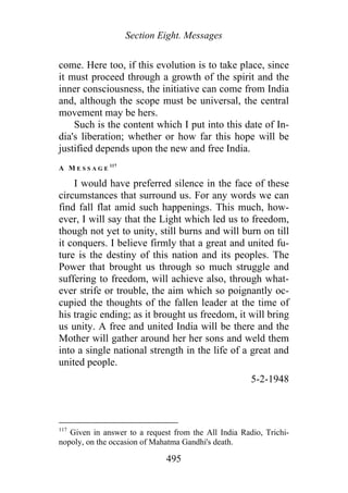 Section Eight. Messages
come. Here too, if this evolution is to take place, since
it must proceed through a growth of the spirit and the
inner consciousness, the initiative can come from India
and, although the scope must be universal, the central
movement may be hers.
Such is the content which I put into this date of In-
dia's liberation; whether or how far this hope will be
justified depends upon the new and free India.
A M E S S A G E
117
I would have preferred silence in the face of these
circumstances that surround us. For any words we can
find fall flat amid such happenings. This much, how-
ever, I will say that the Light which led us to freedom,
though not yet to unity, still burns and will burn on till
it conquers. I believe firmly that a great and united fu-
ture is the destiny of this nation and its peoples. The
Power that brought us through so much struggle and
suffering to freedom, will achieve also, through what-
ever strife or trouble, the aim which so poignantly oc-
cupied the thoughts of the fallen leader at the time of
his tragic ending; as it brought us freedom, it will bring
us unity. A free and united India will be there and the
Mother will gather around her her sons and weld them
into a single national strength in the life of a great and
united people.
5-2-1948
117
Given in answer to a request from the All India Radio, Trichi-
nopoly, on the occasion of Mahatma Gandhi's death.
495
 