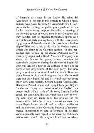 Section One. Life Before Pondicherry
of financial assistance in the future. He asked Sri
Aurobindo to join him in this venture to which a ready
consent was given, for now Sri Aurobindo saw his op-
portunity for starting the public propaganda necessary
for his revolutionary purpose. He called a meeting of
the forward group of young men in the Congress and
they decided then to organise themselves openly as a
new political party joining hands with the correspond-
ing group in Maharashtra under the proclaimed leader-
ship of Tilak and to join battle with the Moderate party
which was done at the Calcutta session. He also per-
suaded them to take up the Bande Mataram daily as
their party organ and a Bande Mataram Company was
started to finance the paper, whose direction Sri
Aurobindo undertook during the absence of Bepin Pal
who was sent on a tour in the districts to proclaim the
purpose and programme of the new party. The new
party was at once successful and the Bande Mataram
paper began to circulate throughout India. On its staff
were not only Bepin Pal and Sri Aurobindo but some
other very able writers, Shyam Sundar Chakravarty,
Hemendra Prasad Ghose and Bejoy Chatterjee. Shyam
Sundar and Bejoy were masters of the English lan-
guage, each with a style of his own; Shyam Sundar
caught up something like Sri Aurobindo's way of writ-
ing and later on many took his articles for Sri
Aurobindo's. But after a time dissensions arose be-
tween Bepin Pal on one side and the other contributors
and the directors of the Company because of tempera-
mental incompatibility and differences of political
views especially with regard to the secret revolutionary
action with which others sympathised but to which
37
 